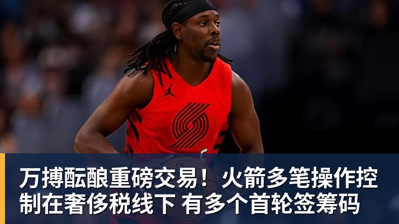 万搏酝酿重磅交易！火箭多笔操作控制在奢侈税线下 有多个首轮签筹码