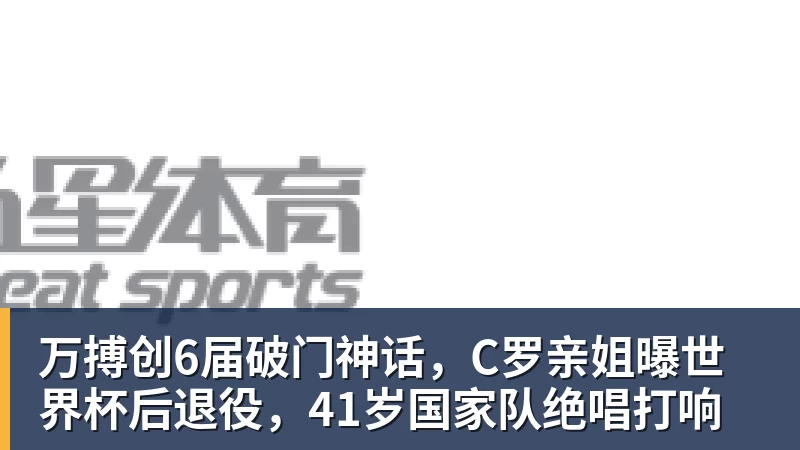 万搏创6届破门神话，C罗亲姐曝世界杯后退役，41岁国家队绝唱打响