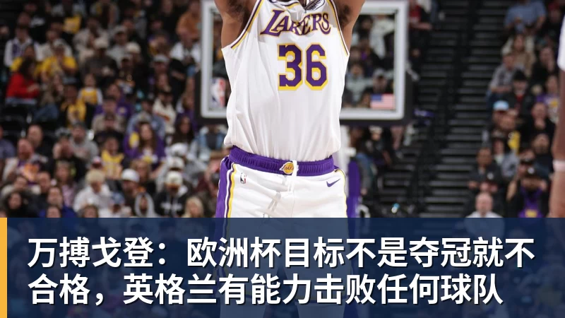 万搏戈登：欧洲杯目标不是夺冠就不合格，英格兰有能力击败任何球队