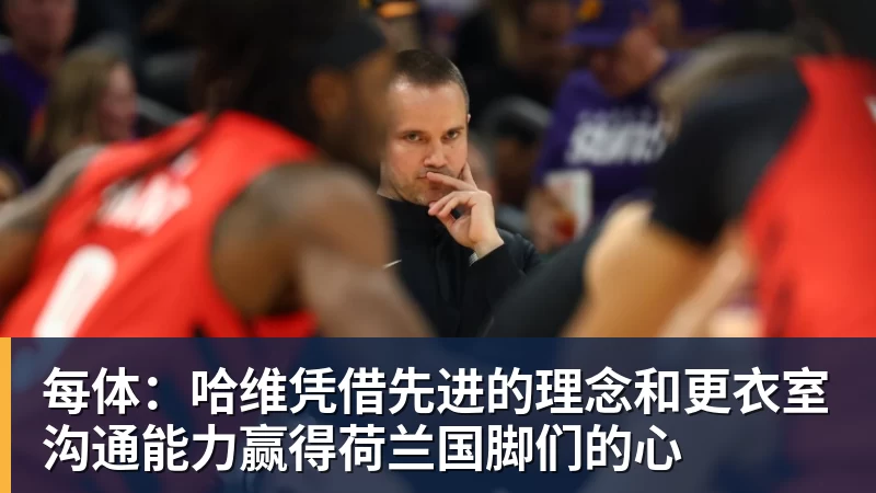 每体:哈维凭借先进的理念和更衣室沟通能力赢得荷兰国脚们的心