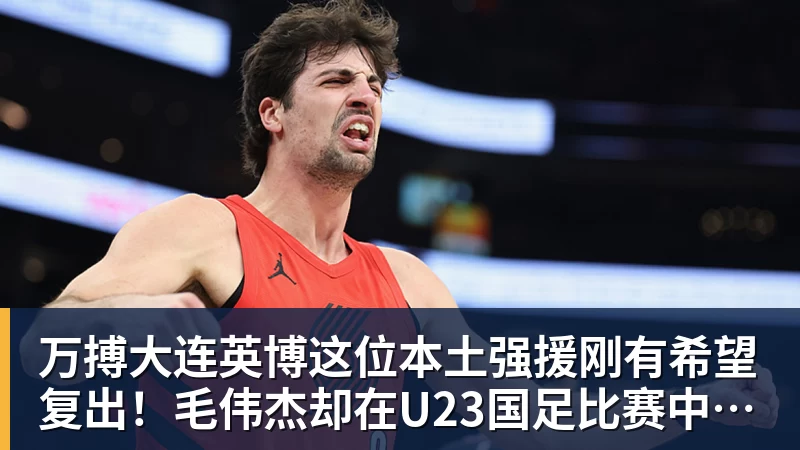 万搏大连英博这位本土强援刚有希望复出!毛伟杰却在U23国足比赛中受伤