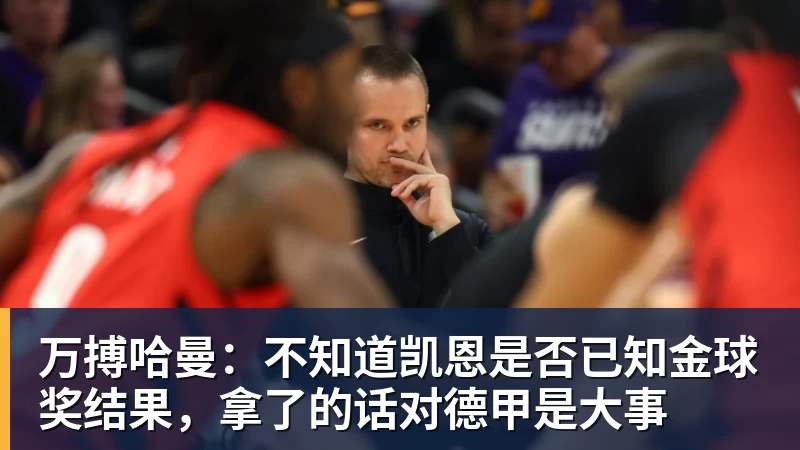 万搏官网万搏哈曼:不知道凯恩是否已知金球奖结果,拿了的话对德甲是大事